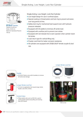 39
www.zippgroup.com
Products and speciﬁcations subject to change without prior notice
Single-Acting, Low Height, Lock Nut Cylinder
l Low height design for use in conﬁned space.
l Special coating on thread piston and lock ring to prevent anti-seize
over long period of time.
l Safety lock ring for mechanical load support even with hydraulic
pressure released.
l Equipped with tilt saddle to minimize oﬀ center-load.
l Equipped with overﬂow port to prevent over stroke.
l Equipped with red indicate line to warn operator when cylinder reach
full stroke.
l Load return type-for vertical lifting only.
l Powder coat ﬁnish for better corrosion resistance.
l All cylinders are equipped with ZSQB-3/8UF female coupler  dust
cap.
Capacity: 60-520 ton
Stroke: 45-50 mm
Maximum Operating Pressure:
700 bar
ZCSLP Series
Saddle
Ÿ All ZCSLP-Series come with tilt saddles to minimize
oﬀ center-load damage.
Longer Stroke Lock Nut
Ÿ For lock nut applications that require longer stroke
lengths, see ZCSLL-Series.
Control Valve
Ÿ Fitting needle valve such as ZSV-82 is used to
control cylinder speed during lifting and lowering.
(See ZSV-Series)
Longer Stroke Lock Nut
Lock ring Piston
500 ton test
Single-Acting, Low Height, Lock Nut Cylinder
 