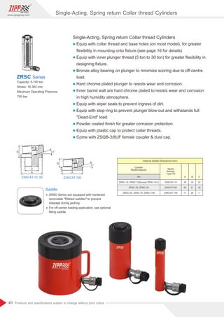 41
www.zippgroup.com
Products and speciﬁcations subject to change without prior notice
Single-Acting, Spring return Collar thread Cylinders
l Equip with collar thread and base holes (on most model), for greater
ﬂexibility in mounting onto ﬁxture.(see page 16 for details)
l Equip with inner plunger thread (5 ton to 30 ton) for greater ﬂexibility in
designing ﬁxture.
l Bronze alloy bearing on plunger to minimize scoring due to oﬀ-centre
load.
l Hard chrome plated plunger to resists wear and corrosion.
l Inner barrel wall are hard chrome plated to resists wear and corrosion
in high humidity atmosphere.
l Equip with wiper seals to prevent ingress of dirt.
l Equip with stop-ring to prevent plunger blow-out and withstands full
Dead-End load.
l Powder coated ﬁnish for greater corrosion protection.
l Equip with plastic cap to protect collar threads.
l Come with ZSQB-3/8UF female coupler  dust cap.
Capacity: 5-100 ton
Stroke: 16-362 mm
Maximum Operating Pressure:
700 bar
ZRSC Series
Saddle
Ÿ ZRSC-Series are equipped with hardened
removable Ribbed saddles to prevent
slippage during jacking.
Ÿ For oﬀ-center loading application, see optional
tilting saddle.
Model
Number
Type:Tilt
Cylinder
Model/Capacity
ZRSC-10, ZRSC-15(Except ZRSC-101)
ZRSC-25, ZRSC-30
ZRSC-50, ZRSC-75, ZRSC-100
ZXKCAT-10
ZXKCAT-50
ZXKCAT-100
20
21
24
22
35
35
50
71
Optional Saddle Dimensions (mm)
ton B CA
Single-Acting, Spring return Collar thread Cylinders
 