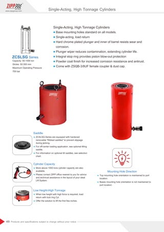 49
www.zippgroup.com
Products and speciﬁcations subject to change without prior notice
Single-Acting, High Tonnage Cylinders
l Base mounting holes standard on all models.
l Single-acting, load return
l Hard chrome plated plunger and inner of barrel resists wear and
corrosion.
l Plunger wiper reduces contamination, extending cylinder life.
l Integral stop ring provides piston blow-out protection
l Powder coat ﬁnish for increased corrosion resistance and antirust.
l Come with ZSQB-3/8UF female coupler  dust cap.
Capacity: 50-1000 ton
Stroke: 50-300 mm
Maximum Operating Pressure:
700 bar
ZCSLSG Series
Saddle
Ÿ ZCSLSG-Series are equipped with hardened
removable Ribbed saddles to prevent slippage
during jacking.
Ÿ For oﬀ-center loading application, see optional tilting
saddle.
Ÿ For information on optional tilt saddles, see selection
chart.
Cylinder Capacity
Ÿ More above 1000 tons cylinder capacity are also
available.
Ÿ Please contact ZIPP oﬃce nearest to you for advice
and technical assistance in the layout of your ideal
Lift System.
Mounting Hole Direction
Ÿ Top mounting hole orientation is maintained to port
location.
Ÿ Bases mounting hole orientation is not maintained to
port location.
Low Height-High Tonnage
Ÿ When low height with high force is required, load
return with lock ring Cyl.
Ÿ Oﬀer the solution to lift the ﬁrst few inches.
Single-Acting, High Tonnage Cylinders
 