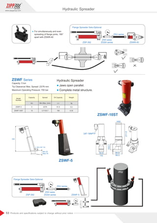 53
www.zippgroup.com
Products and speciﬁcations subject to change without prior notice
ZSP-392
ZXH seies
ZGSA series
ZXU series
ZSWR-40
Flange Spreader Sets-Optional
330
L 38 x W 114
Min.23
Max.76
ZSP-392
ZXH seies
ZGSA series
ZXU series
ZSWF-5
Flange Spreader Sets-Optional
Ÿ For simultaneously and even
spreading of ﬂange joints, 180°
apart with ZSWR-40
Hydraulic Spreader
l Jaws open parallel.
l Complete metal structure.
Capacity: 5 ton
Tip Clearance/ Max. Spread: 23/76 mm
Maximum Operating Pressure: 700 bar
ZSWF Series
Model
Number
Capacity Spread Oil Capacity Weight
ZSWF-5
ZSWF-10ST
5
10
ton
23/76
3.7/103.7
Min./Max. (mm)
81.9
160
c.c
6.2
6.35
kg
3/8-18NPTF
50.8
110
103.7
84.8
99.5
211.5
60
ZSWF-10ST
ZSWF-5
Hydraulic Spreader
 