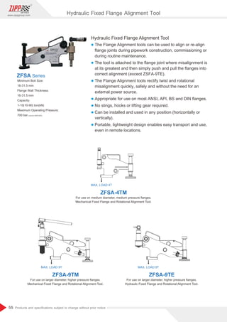 55
www.zippgroup.com
Products and speciﬁcations subject to change without prior notice
Hydraulic Fixed Flange Alignment Tool
l The Flange Alignment tools can be used to align or re-align
ﬂange joints during pipework construction, commissioning or
during routine maintenance.
l The tool is attached to the ﬂange joint where misalignment is
at its greatest and then simply push and pull the ﬂanges into
correct alignment (exceot ZSFA-9TE).
l The Flange Alignment tools rectify twist and rotational
misalignment quickly, safely and without the need for an
external power source.
l Appropriate for use on most ANSI, API, BS and DIN ﬂanges.
l No slings, hooks or lifting gear required.
l Can be installed and used in any position (horizontally or
vertically).
l Portable, lightweight design enables easy transport and use,
even in remote locations.
Minimum Bolt Size:
16-31.5 mm
Flange Wall Thickness:
16-31.5 mm
Capacity:
1-10(10-90) ton(kN)
Maximum Operating Pressure:
700 bar (Just for ZSFA-9TE)
ZFSA Series
MAX. LOAD 4T
MAX. LOAD 9T MAX. LOAD 9T
ZFSA-4TM
ZFSA-9TM ZFSA-9TE
For use on medium diameter, medium pressure ﬂanges.
Mechanical Fixed Flange and Rotational Alignment Tool.
For use on larger diameter, higher pressure ﬂanges.
Mechanical Fixed Flange and Rotational Alignment Tool.
For use on larger diameter, higher pressure ﬂanges.
Hydraulic Fixed Flange and Rotational Alignment Tool.
Hydraulic Fixed Flange Alignment Tool
 