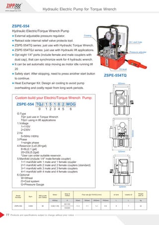 77
www.zippgroup.com
Products and speciﬁcations subject to change without prior notice
0
O.Type
TQ= just use in Torque Wrench
TQJ= using in lift applications
1.Voltage
1=115V
2=230V
2.Hz
5=50Hz I 60Hz
3.Phase
1=single phase
4.Reservoir (Lx0.26=gal)
8=8L(2.1 gal)
20=20L(5.2gal)
*User can order suitable reservoir.
5.Manifold (include 1/4 male-female coupler)
1=1 manifold with 1 male and 1 female coupler
2=1 manifold with 2 male and 2 female couplers (standard)
3=1 manifold with 3 male and 3 female couplers
4=1 manifold with 4 male and 4 female couplers
6.Optional
W=Wheel
O=Cool system
G=Pressure Gauge
1 2 3 4 5 6
ZSPE-554 TQJ 1 5 1 8 2 WOG
Custom build your Electric/Torque Wrench Pump:
320mm
320mm
545mm
300mm
ZSPE-554
Hydraulic Electric/Torque Wrench Pump
l External adjustable pressure regulator.
l Retract side internal relief valve protects tool.
l ZSPE-554TQ series: just use with Hydraulic Torque Wrench.
l ZSPE-554TQJ series: just use with Hydraulic lift applications.
l Opt eight 1/4 ports (include female and male couplers with
dust cap), that can synchronize work for 4 hydraulic wrench.
l It can be set automatic stop moving as motor idle running till
20
l Safety start: After stopping, need to press another start button
to continue.
l Heat Exchanger Kit: Design air cooling to avoid pump
overheating and costly repair from long work periods.
Oil level
Oil / vent hole
Pressure adjuster
Cooling
Model
Number
Rpm
Motor
kW(hp) A 0(bar) 50(bar) 350(bar) 700(bar) L L kg
ZSPE-554 12000 80 0.84(1-1/8)
20/110V
13/230V
11.3 7.1 1.2 0.9 8 7 32
Weight
with oildBA at Idle
and 700bar
Amp at
700bar
oil tank Usable oilFlow rate @115VAC(L/min)
ZSPE-554TQ
Hydraulic Electric Pump for Torque Wrench
 