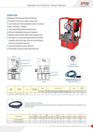 78
www.zippgroup.com
Products and speciﬁcations subject to change without prior notice
Torque Wrench Hoses :
Use ZIPP ZXU22W series torque wrench hoses with every model torque wrench to ensure the integrity of your
hydraulic system.
300mm
550mm
Lubrication knob
Air press. knob
Zero Press. button
320mm
Oil/ vent port
Press. Adjust
Optional
G=Pressure Gauge
ZSPA-554
Hydraulic Air/Torque Wrench Pump
l Powerful 4 hp motor starts under load.
l Use where air is the preferred source of power.
l Max. Pressure : 700bar
l Two speed high performance pump.
l External adjustable pressure regulator.
l Retract side internal relief valve protects tool
l Opt eight 1/4 ports (include female and male
couplers with dust cap), that can synchronize
work for 4 hydraulic wrench.
l Use for Hydraulic torque Wrench
l Pneumatic remote control with 5M cord.
Pneumatic remote
ZSPA554TQ-A-A1
Model
Number
Model Number
Air Supply
Req'd
Rpm
Motor
Tube Dia. Length Motor W.P B.P
hp
inch ft m inch bar bar
0(bar) 70(bar) 350(bar) 700(bar) L kg
ZSPE-554
ZXU22W-6M2NM2NM
ZXU22W-12M2NM2NM
1.4M³/min @6 bar 3000 75 4
1/4
1/4
20
40
6
12
1/4
1/4
1/4
1/4
700
700
2800
2800
7.4 1.3 1.1 0.9 8 38.5
Weight
with oildBA at Idle
and 700bar
oil tankFlow rate (L/min)
Hydraulic Air Pump for Torque Wrench
 