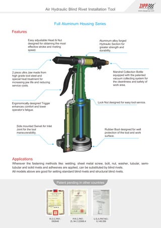 82
www.zippgroup.com
Products and speciﬁcations subject to change without prior notice
Patent pending in other countries
R.O.C.PAT.:
092648
P.R.C.PAT.:
ZL 94 2 22569.4
U.S.A.PAT.NO.:
6,149,356
Applications
Wherever the fastening methods like: welding, sheet metal screw, bolt, nut, washer, tubular, semi-
tubular and solid rivets and adhesives are applied, can be substituted by blind rivets.
All models above are good for setting standard blind rivets and structural blind rivets.
Features
Easy adjustable Head  Nut
designed for obtaining the most
eﬀective stroke and riveting
speed.
2 piece ultra Jaw made from
high grade tool steel and
special heat treatment for
increasing jaw life and reducing
service costs.
Ergonomically designed Trigger
enhances comfort and lower
operator’s fatigue.
Side mounted Swivel Air Inlet
Joint for the tool
maneuverability.
Aluminum alloy forged
Hydraulic Section for
greater strength and
durability.
Mandrel Collection Bottle
equipped with the patented
vacuum collecting system for
the cleanliness and safety of
work area.
Lock Nut designed for easy tool service.
Rubber Boot designed for well
protection of the tool and work
surface.
Full Aluminum Housing Series
Air Hydraulic Blind Rivet Installation Tool
 