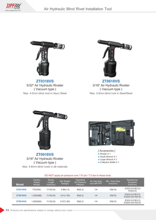 83
www.zippgroup.com
Products and speciﬁcations subject to change without prior notice
Model
DO NOT apply air pressure over 110 psi / 7.5 bar to these tools.
Traction
Power
Ibf(kgf)
Stroke
Length
inch(mm)
Net Weight
Ibs(kgs)
Operating
Air Pressure
PSI(bar)
Air inlet Size
inch-NPT/PT
Min. Hose Size
inch(mm)
Nosepieces
Equipped
inch(mm)
ZT0318VS
ZT0618VS
ZT0918VS
770(350)
1,320(596)
1,983(900)
11/16(18)
11/16(18)
11/16(18)
2.86(1.3)
3.41(1.55)
4.07(1.85)
90(6.2)
90(6.2)
90(6.2)
1/4
1/4
1/4
3/8(10)
3/8(10)
3/8(10)
3/32(2.4)1/8(3.2)
5/32(4.0)
3/32(2.4)1/8(3.2)
5/32(4.0)3/16(4.8)
3/32(2.4)1/8(3.2)
5/32(4.0)3/16(4.8)
ZT0318VS
5/32 Air Hydraulic Riveter
( Vacuum type )
Max. 4.0mm blind rivet in Alum./Steel
ZT0618VS
3/16 Air Hydraulic Riveter
( Vacuum type )
Max. 4.8mm blind rivet in Steel/Steel
ZT0918VS
3/16 Air Hydraulic Riveter
( Vacuum type )
Max. 4.8mm blind rivets in all materials
Air Hydraulic Blind Rivet Installation Tool
[ Accessories ]
l Riveter X 1
l Small Wrench X 1
l Large Wrench X 1
l Collection Bottle X 1
 