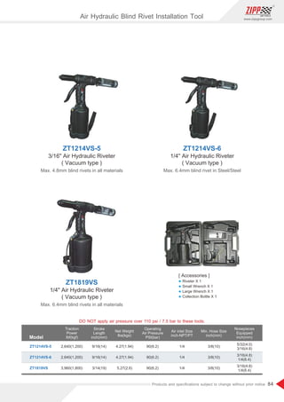 84
www.zippgroup.com
Products and speciﬁcations subject to change without prior notice
Model
Traction
Power
Ibf(kgf)
Stroke
Length
inch(mm)
Net Weight
Ibs(kgs)
Operating
Air Pressure
PSI(bar)
Air inlet Size
inch-NPT/PT
Min. Hose Size
inch(mm)
Nosepieces
Equipped
inch(mm)
2,640(1,200)
2,640(1,200)
3,960(1,800)
9/16(14)
9/16(14)
3/14(19)
4.27(1.94)
4.27(1.94)
5.27(2.6)
90(6.2)
90(6.2)
90(6.2)
1/4
1/4
1/4
3/8(10)
3/8(10)
3/8(10)
ZT1214VS-5
ZT1214VS-6
ZT1819VS
5/32(4.0)
3/16(4.8)
3/16(4.8)
1/4(6.4)
3/16(4.8)
1/4(6.4)
ZT1214VS-5
3/16 Air Hydraulic Riveter
( Vacuum type )
Max. 4.8mm blind rivets in all materials
ZT1214VS-6
1/4 Air Hydraulic Riveter
( Vacuum type )
Max. 6.4mm blind rivet in Steel/Steel
ZT1819VS
1/4 Air Hydraulic Riveter
( Vacuum type )
Max. 6.4mm blind rivets in all materials
DO NOT apply air pressure over 110 psi / 7.5 bar to these tools.
Air Hydraulic Blind Rivet Installation Tool
[ Accessories ]
l Riveter X 1
l Small Wrench X 1
l Large Wrench X 1
l Collection Bottle X 1
 