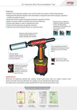 86
www.zippgroup.com
Products and speciﬁcations subject to change without prior notice
Patent pending in other countries
U.S.A.PAT.NO.:
6,149,356
DEUTSCHLAND PAT.:
Nr.20 2007 007 127.2
P.R.C.PAT.:
ZL 94 2 22569.4
R.O.C.PAT.:
092648
Patented Vacuum Mandrel
Collection System holds the
rivets in the Nosepiece
regardless of tool position also
assure perfect shock
absorption.
Aluminum alloy forged and heat
treated Hydraulic Section for
greater strength and durability.
Easy adjustable Head  Nut
designed for obtaining the most
eﬀective stroke and riveting
speed.
The rear cap of
Collection Bottle can be
rotated to direct exhaust
air at any direction.
Designed with patented
”tools assembled with
module units in
composite housing” for
operator’s comfort and
ease of service.
Rocker type Trigger,
ideal for long time work.
Applications
Wherever the fastening methods like: welding, sheet metal screw, bolt, nut, washer, tubular, semi-
tubular and solid rivets and adhesives are applied, can be substituted by blind rivets.
All models above are good for setting standard blind rivets and structural blind rivets.
Air Hydraulic Blind Rivet Installation Tool
Features
l Module unit mechanism enables more common parts to be used in similar designed tools.
l Designed with patented” Module units assembled in composite clam shell housing for operator’s
comfort and ease of service.
l Ergonomic texture coated composite housing for operator’s comfort.
l Build-in exhaust muﬄer to minimize the tool noise eﬃciently.
l Rocker type trigger for ease of operational control.
l Perfect tool for automotive  general industries.
l Optional Jaw Pusher  Nose Pieces for small size rivets.
 