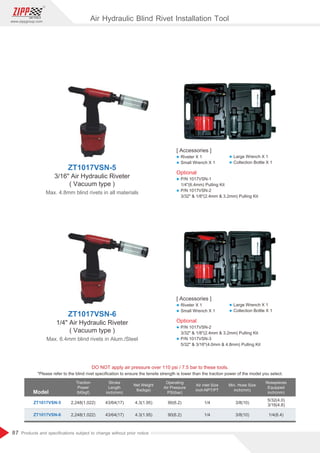 87
www.zippgroup.com
Products and speciﬁcations subject to change without prior notice
Model
DO NOT apply air pressure over 110 psi / 7.5 bar to these tools.
Traction
Power
Ibf(kgf)
Stroke
Length
inch(mm)
Net Weight
Ibs(kgs)
Operating
Air Pressure
PSI(bar)
Air inlet Size
inch-NPT/PT
Min. Hose Size
inch(mm)
Nosepieces
Equipped
inch(mm)
ZT1017VSN-5
ZT1017VSN-6
2,248(1,022)
2,248(1,022)
43/64(17)
43/64(17)
4.3(1.95)
4.3(1.95)
90(6.2)
90(6.2)
1/4
1/4
3/8(10)
3/8(10)
5/32(4.0)
3/16(4.8)
1/4(6.4)
*Please refer to the blind rivet speciﬁcation to ensure the tensile strength is lower than the traction power of the model you select.
ZT1017VSN-5
3/16 Air Hydraulic Riveter
( Vacuum type )
Max. 4.8mm blind rivets in all materials
ZT1017VSN-6
1/4 Air Hydraulic Riveter
( Vacuum type )
Max. 6.4mm blind rivets in Alum./Steel
Air Hydraulic Blind Rivet Installation Tool
[ Accessories ]
l Riveter X 1
l Small Wrench X 1
[ Accessories ]
l Riveter X 1
l Small Wrench X 1
l Large Wrench X 1
l Collection Bottle X 1
l Large Wrench X 1
l Collection Bottle X 1
Optional
l P/N 1017VSN-1
1/4(6.4mm) Pulling Kit
l P/N 1017VSN-2
3/32  1/8(2.4mm  3.2mm) Pulling Kit
Optional
l P/N 1017VSN-2
3/32  1/8(2.4mm  3.2mm) Pulling Kit
l P/N 1017VSN-3
5/32  3/16(4.0mm  4.8mm) Pulling Kit
 