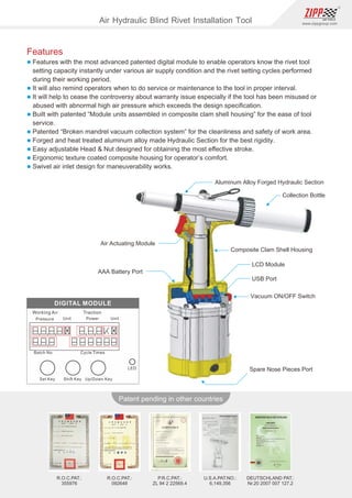 90
www.zippgroup.com
Products and speciﬁcations subject to change without prior notice
Patent pending in other countries
R.O.C.PAT.:
092648
R.O.C.PAT.:
355976
U.S.A.PAT.NO.:
6,149,356
DEUTSCHLAND PAT.:
Nr.20 2007 007 127.2
P.R.C.PAT.:
ZL 94 2 22569.4
Aluminum Alloy Forged Hydraulic Section
Collection Bottle
AAA Battery Port
Composite Clam Shell Housing
LCD Module
USB Port
Vacuum ON/OFF Switch
Spare Nose Pieces Port
Air Actuating Module
Features
l Features with the most advanced patented digital module to enable operators know the rivet tool
setting capacity instantly under various air supply condition and the rivet setting cycles performed
during their working period.
l It will also remind operators when to do service or maintenance to the tool in proper interval.
l It will help to cease the controversy about warranty issue especially if the tool has been misused or
abused with abnormal high air pressure which exceeds the design speciﬁcation.
l Built with patented “Module units assembled in composite clam shell housing” for the ease of tool
service.
l Patented “Broken mandrel vacuum collection system” for the cleanliness and safety of work area.
l Forged and heat treated aluminum alloy made Hydraulic Section for the best rigidity.
l Easy adjustable Head  Nut designed for obtaining the most eﬀective stroke.
l Ergonomic texture coated composite housing for operator’s comfort.
l Swivel air inlet design for maneuverability works.
Air Hydraulic Blind Rivet Installation Tool
 