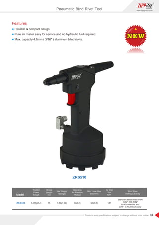 94
www.zippgroup.com
Products and speciﬁcations subject to change without prior notice
Features
l Reliable  compact design.
l Pure air riveter easy for service and no hydraulic ﬂuid required.
l Max. capacity 4.8mm ( 3/16 ) aluminum blind rivets.
Model
Traction
Power
lbf(kgf)
Stroke
Length
mm
Net Weight
Ibs(kgs)
Operating
Air Pressure
PSI(bar)
Min. Hose Size
inch(mm)
Air Inlet
Size
NPT
ZRG510 1,000(454) 15 3.66(1.66) 90(6.2) 3/8(9.5) 1/8
Blind Rivet
Setting Capacity
Standard blind rivets from
3/32”,1/8”,5/32”
in all materials and
3/16” in Aluminum only
NEWNEWNEW
ZRG510
Pneumatic Blind Rivet Tool
 