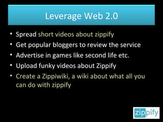 Spread  short videos about zippify Get popular bloggers to review the service Advertise in games like second life etc. Upload funky videos about Zippify Create a Zippiwiki, a wiki about what all you can do with zippify Leverage Web 2.0 