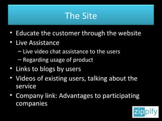 Educate the customer through the website Live Assistance Live video chat assistance to the users Regarding usage of product Links to blogs by users Videos of existing users, talking about the service Company link: Advantages to participating companies The Site 