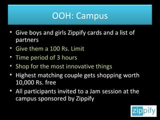 Give boys and girls Zippify cards and a list of partners Give them a 100 Rs. Limit Time period of 3 hours Shop for the most innovative things Highest matching couple gets shopping worth 10,000 Rs. free All participants invited to a Jam session at the campus sponsored by Zippify OOH: Campus 