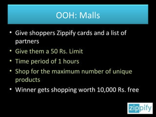 Give shoppers Zippify cards and a list of partners Give them a 50 Rs. Limit Time period of 1 hours Shop for the maximum number of unique products Winner gets shopping worth 10,000 Rs. free OOH: Malls 