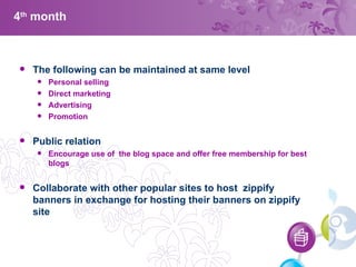 4 th  month The following can be maintained at same level Personal selling Direct marketing Advertising Promotion Public relation Encourage use of  the blog space and offer free membership for best blogs  Collaborate with other popular sites to host  zippify banners in exchange for hosting their banners on zippify site 