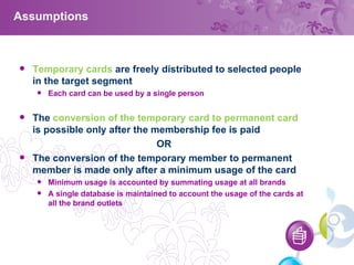 Assumptions Temporary cards  are freely distributed to selected people in the target segment Each card can be used by a single person The  conversion of the temporary card to permanent card  is possible only after the membership fee is paid OR The conversion of the temporary member to permanent member is made only after a minimum usage of the card Minimum usage is accounted by summating usage at all brands A single database is maintained to account the usage of the cards at all the brand outlets 