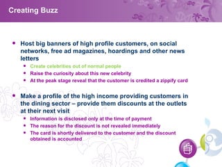 Creating Buzz Host big banners of high profile customers, on social networks, free ad magazines, hoardings and other news letters Create celebrities out of normal people  Raise the curiosity about this new celebrity At the peak stage reveal that the customer is credited a zippify card Make a profile of the high income providing customers in the dining sector – provide them discounts at the outlets at their next visit Information is disclosed only at the time of payment The reason for the discount is not revealed immediately The card is shortly delivered to the customer and the discount obtained is accounted 