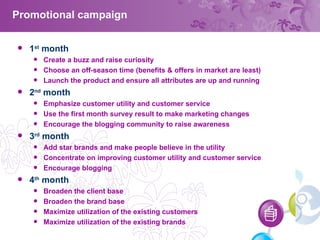 Promotional campaign 1 st  month Create a buzz and raise curiosity Choose an off-season time (benefits & offers in market are least) Launch the product and ensure all attributes are up and running 2 nd  month Emphasize customer utility and customer service Use the first month survey result to make marketing changes Encourage the blogging community to raise awareness 3 rd  month Add star brands and make people believe in the utility Concentrate on improving customer utility and customer service Encourage blogging 4 th  month Broaden the client base Broaden the brand base Maximize utilization of the existing customers Maximize utilization of the existing brands 