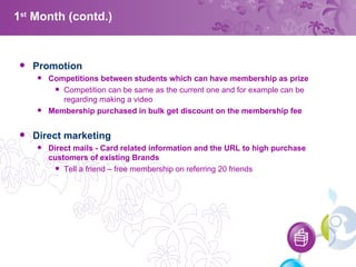 1 st  Month (contd.) Promotion Competitions between students which can have membership as prize Competition can be same as the current one and for example can be regarding making a video Membership purchased in bulk get discount on the membership fee Direct marketing  Direct mails  -  Card related information and the URL to high purchase customers of existing Brands Tell a friend – free membership on referring 20 friends  