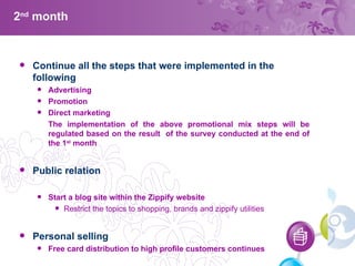 2 nd  month Continue all the steps that were implemented in the following Advertising Promotion Direct marketing The implementation of the above promotional mix steps will be regulated based on the result  of the survey conducted at the end of the 1 st  month Public relation Start a blog site within the Zippify website Restrict the topics to shopping, brands and zippify utilities Personal selling  Free card distribution to high profile customers continues  