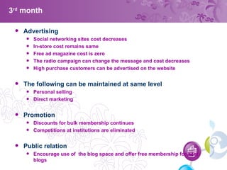 3 rd  month Advertising  Social networking sites cost decreases In-store cost remains same Free ad magazine cost is zero The radio campaign can change the message and cost decreases High purchase customers can be advertised on the website The following can be maintained at same level Personal selling Direct marketing Promotion Discounts for bulk membership continues Competitions at institutions are eliminated Public relation Encourage use of  the blog space and offer free membership for best blogs  
