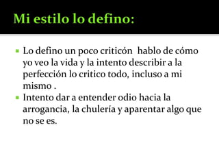 Mi estilo lo defino:Lo defino un poco criticón  hablo de cómo yo veo la vida y la intento describir a la  perfección lo critico todo, incluso a mi mismo .Intento dar a entender odio hacia la arrogancia, la chulería y aparentar algo que no se es.