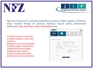 Operacja rejestracji w systemie podzielona została na kilka etapów, w których
chcąc uzyskać dostęp do systemu będziesz musiał podać podstawowe
informacje: imię, nazwisko, adres zamieszkania itp.

To jedyne miejsce w systemie,
w którym podajesz swoje dane
osobowe.
Dlatego też nawet w przypadku
kradzieży loginu i hasła osoba
nieupoważniona nie będzie
mogła powiązać konta w
systemie z osobą, dla której
zostały wykonane świadczenia.

 