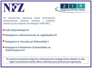 Po zakończeniu rejestracji należy wydrukować
potwierdzenie złożenia wniosku i osobiście
dostarczyć do oddziału lub delegatur ŁOW NFZ.
Łódź, Kopcińskiego 56
Delegatura w Skierniewicach, ul. Jagiellońska 29
Delegatura w Sieradzu, pl. Wojewódzki 3
Delegatura w Piotrkowie Trybunalskim, ul.
Armii Krajowej 15

Na miejscu otrzymasz kopertę z dostępem do swojego konta. Będzie w niej
login i tymczasowe hasło, które zmienisz przy pierwszym logowaniu

 