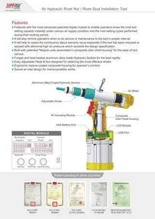 98
www.zippgroup.com
Products and speciﬁcations subject to change without prior notice
Patent pending in other countries
R.O.C.PAT.:
092648
R.O.C.PAT.:
355976
U.S.A.PAT.NO.:
6,149,356
DEUTSCHLAND PAT.:
Nr.20 2007 007 127.2
P.R.C.PAT.:
ZL 94 2 22569.4
Aluminum Alloy Forged Hydraulic Section
Air Motor
AAA Battery Port
Composite
Clam Shell Housing
LCD Module
USB Port
Adjustable Stroke
Air Actuating Module
Air Hydraulic Rivet Nut / Rivet Stud Installation Tool
Features
l Features with the most advanced patented digital module to enable operators know the rivet tool
setting capacity instantly under various air supply condition and the rivet setting cycles performed
during their working period.
l It will also remind operators when to do service or maintenance to the tool in proper interval.
l It will help to cease the controversy about warranty issue especially if the tool has been misused or
abused with abnormal high air pressure which exceeds the design speciﬁcation.
l Built with patented Module units assembled in composite clam shell housing for the ease of tool
service.
l Forged and heat treated aluminum alloy made Hydraulic Section for the best rigidity.
l Easy adjustable Head  Nut designed for obtaining the most eﬀective stroke.
l Ergonomic texture coated composite housing for operator's comfort.
l Swivel air inlet design for maneuverability works.
 