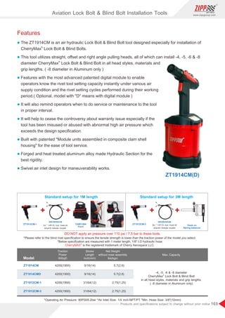 103
www.zippgroup.com
Products and speciﬁcations subject to change without prior notice
Aviation Lock Bolt  Blind Bolt Installation Tools
Features
l The ZT1914CM is an air hydraulic Lock Bolt  Blind Bolt tool designed especially for installation of
®
CherryMax Lock Bolt  Blind Bolts.
l This tool utilizes straight, oﬀset and right angle pulling heads, all of which can install -4, -5, -6  -8
®
diameter CherryMax Lock Bolt  Blind Bolt in all head styles, materials and
grip lengths. ( -8 diameter in Aluminum only )
l Features with the most advanced patented digital module to enable
operators know the rivet tool setting capacity instantly under various air
supply condition and the rivet setting cycles performed during their working
period.( Optional, model with D means with digital module )
l It will also remind operators when to do service or maintenance to the tool
in proper interval.
l It will help to cease the controversy about warranty issue especially if the
tool has been misused or abused with abnormal high air pressure which
exceeds the design speciﬁcation.
l Built with patented Module units assembled in composite clam shell
housing for the ease of tool service.
l Forged and heat treated aluminum alloy made Hydraulic Section for the
best rigidity.
l Swivel air inlet design for maneuverability works.
DO NOT apply air pressure over 110 psi / 7.5 bar to these tools.
*Please refer to the blind rivet speciﬁcation to ensure the tensile strength is lower than the traction power of the model you select.
*Below speciﬁcation are measured with 1 meter length, 1/8 I.D hydraulic hose
is the registered trademark of Cherry Aerospace LLC.
®
CherryMAX
Standard setup for 1M length
1m * 1/8I.D. hyd. hose kit
w/quick release coupler
Standard setup for 3M length
3m * 1/4I.D. hyd. hose kit
w/quick change coupler
CHBT-004
HH1R/HH1N HH3R/HH3N
ZT1912CM-1 ZT1912CM-3
Pouch
Hook on
Spring balancer
*Operating Air Pressure: 90PSI/6.2bar *Air Inlet Size: 1/4 inch-NPT/PT *Min. Hose Size: 3/8(10mm)
Model
Traction
Power
lbf(kgf)
Stroke
Length
inch(mm)
Net Weight
without nose assembly
lbs(kgs)
ZT1914CM
ZT1914CMD
4200(1900)
4200(1900)
4200(1900)
4200(1900)
9/16(14)
9/16(14)
31/64(12)
31/64(12)
5.7(2.6)
5.7(2.6)
2.75(1.25)
2.75(1.25)
Max. Capacity
-4, -5, -6  -8 diameter
®
CherryMax Lock Bolt  Blind Bolt
in all head styles, materials and grip lengths.
( -8 diameter in Aluminum only)
ZT1912CM-1
ZT1912CM-3
ZT1914CM(D)
 