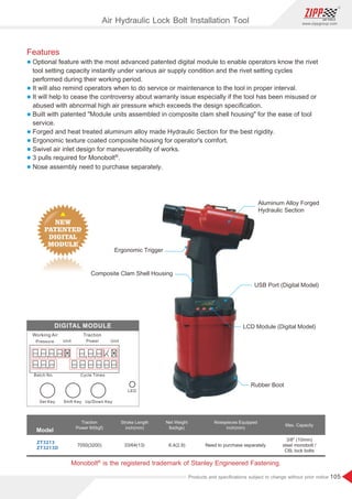 105
www.zippgroup.com
Products and speciﬁcations subject to change without prior notice
3/8 (10mm)
steel monobolt /
C6L lock bolts
Rubber Boot
LCD Module (Digital Model)
Composite Clam Shell Housing
Ergonomic Trigger
USB Port (Digital Model)
Aluminum Alloy Forged
Hydraulic Section
ZT3213
ZT3213D
33/64(13) 6.4(2.9)
7050(3200)
Model
Traction
Power lbf(kgf)
Stroke Length
inch(mm)
Net Weight
lbs(kgs)
Nosepieces Equipped
inch(mm)
Max. Capacity
Need to purchase separately
Features
l Optional feature with the most advanced patented digital module to enable operators know the rivet
tool setting capacity instantly under various air supply condition and the rivet setting cycles
performed during their working period.
l It will also remind operators when to do service or maintenance to the tool in proper interval.
l It will help to cease the controversy about warranty issue especially if the tool has been misused or
abused with abnormal high air pressure which exceeds the design speciﬁcation.
l Built with patented Module units assembled in composite clam shell housing for the ease of tool
service.
l Forged and heat treated aluminum alloy made Hydraulic Section for the best rigidity.
l Ergonomic texture coated composite housing for operator's comfort.
l Swivel air inlet design for maneuverability of works.
l ®
3 pulls required for Monobolt .
l Nose assembly need to purchase separately.
Air Hydraulic Lock Bolt Installation Tool
®
Monobolt is the registered trademark of Stanley Engineered Fastening.
 