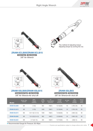 7
www.zippgroup.com
Products and speciﬁcations subject to change without prior notice
UNIT: mm
30
53
UNIT: mm
30
53
UNIT: mm
30
53
Right Angle Wrench
Model
ZRAW-5CLB08
ZRAW-5CLB15
ZRAW-5SLB15
ZRAW-5SLB08
ZRAW-5SLB03
13.15(334)
13.15(344)
13.39(340)
13.39(340)
13.77(350)
198(7)
198(7)
198(7)
198(7)
198(7)
800
1450
1450
800
340
3.7(5)
3.7(5)
0.9~1.8(1.2~2.4)
1.6~3.2(2.2~4.3)
3~7.4(4~10)
M5
M5
M4
M5
M6
1/4
1/4
1/4
1/4
1/4
2.76(1.25)
2.76(1.25)
2.69(1.22)
2.69(1.22)
2.86(1.3)
80
80
80
80
80
Free
Speed
rpm
MAX.
Torque
ft-lb(Nm)
Screw Size
Capacity
Air
Consumption
l/min(cfm)
Overall
Length
inch(mm)
Air Inlet
P.T
Net
Weight
lbs(kgs)
Sound
Level
db(A)
l Recommended Gauge Air Pressure: 60~90psi
ZRAW-5SLB08/ZRAW-5SLB15
ZRAW-5CLB08/ZRAW-5CLB15
ZRAW-5SLB03
3/8 Air Wrench-Air shut off
3/8 Air Wrench
3/8 Air Wrench-Air shut off
Rear Exhaust
Clutch Type
The method of adjusting torque:
Adjusting torque by turning the nut.
Rear Exhaust
Torque Control Type Rear Exhaust
Torque Control Type
 