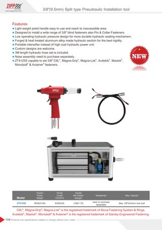 108
www.zippgroup.com
Products and speciﬁcations subject to change without prior notice
Features
l Light weight pistol handle easy to use and reach to inaccessible area.
l Designed to install a wide range of 3/8 blind fasteners also Pin  Collar Fasteners.
l Low operating hydraulic pressure design for more durable hydraulic sealing mechanism.
l Forged  heat treated aluminum alloy made hydraulic section for the best rigidity.
l Portable intensiﬁer instead of high cost hydraulic power unit.
l Custom designs are welcome.
l 3M length hydraulic hose set is included.
l Nose assembly need to purchase separately.
l
® ® ® ® ®
ZT4125S capable to set 3/8 C6L , Magna-Grip , Magna-Lok , Avdelok , Maxlok ,
® ®
Monobolt  Avtainer fasteners.
Model
Traction
Power
lbf(kgf)
Stroke
Length
inch(mm)
Handle
Net Weight
lbs(kgs)
Nosepieces
ZT4125S 9039(4100) 63/64(25) 3.86(1.75)
need to purchase
separately
Max. Capacity
Max. 3/8(9.5mm) lock bolt
® ® ®
C6L , Magna-Grip , Magna-Lok is the registered trademark of Alcoa Fastening System  Rings.
® ® ® ®
Avdelok , Maxlok , Monobolt  Avtainer is the registered trademark of Stanley Engineered Fastening.
3/8(9.5mm) Split type Pneudraulic Installation tool
 