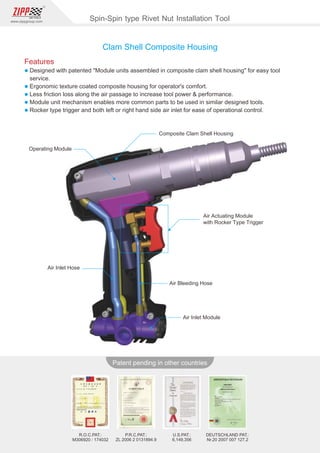 110
www.zippgroup.com
Products and speciﬁcations subject to change without prior notice
Patent pending in other countries
R.O.C.PAT.:
M306920/ 174032
U.S.PAT.:
6,149,356
DEUTSCHLAND PAT.:
Nr.20 2007 007 127.2
P.R.C.PAT.:
ZL 2006 2 0131894.9
Operating Module
Composite Clam Shell Housing
Air Actuating Module
with Rocker Type Trigger
Air Bleeding Hose
Air Inlet Hose
Air Inlet Module
Clam Shell Composite Housing
Spin-Spin type Rivet Nut Installation Tool
Features
l Designed with patented Module units assembled in composite clam shell housing for easy tool
service.
l Ergonomic texture coated composite housing for operator's comfort.
l Less friction loss along the air passage to increase tool power  performance.
l Module unit mechanism enables more common parts to be used in similar designed tools.
l Rocker type trigger and both left or right hand side air inlet for ease of operational control.
 