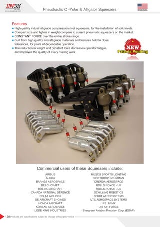 120
www.zippgroup.com
Products and speciﬁcations subject to change without prior notice
MADE IN USA
Pneudraulic C -Yoke  Alligator Squeezers
Features
l High quality grade compression rivet squeezers, for the installation of solid rivets.
industrial
l Compact size and lighter in weight compare to current pneumatic squeezers on the market.
l CONSTANT FORCE over the entire stroke range.
l Built from high quality aircraft grade materials and features held to close
tolerances, for years of dependable operation.
l The reduction in weight and constant force decreases operator fatigue,
and improves the quality of every riveting work.
Commercial users of these Squeezers include:
AIRBUS
ALCOA
BARNES AEROSPACE
BEECHCRAFT
BOEING AIRCRAFT
CANADA NATIONAL DEFENCE
DELTA AIRLINES
GE AIRCRAFT ENGINES
HONDA AIRCRAFT
KOREAN AEROSPACE
LODE KING INDUSTRIES
MUSCO SPORTS LIGHTING
NORTHROP GRUMMAN
ORENDA AEROSPACE
ROLLS ROYCE - UK
ROLLS ROYCE - US
SCHILLING ROBOTICS
SPIRIT AEROSYSTEMS
UTC AEROSPACE SYSTEMS
U.S. ARMY
U.S AIR FORCE
Evergreen Aviation Precision Corp. (EGAP)
Patents Pending
Patents Pending
Patents Pending
 