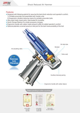 128
www.zippgroup.com
Products and speciﬁcations subject to change without prior notice
Patent pending in other countries
U.S.A.PAT.:
6,149,356
5,615,746
R.O.C.PAT.:
174,032
184,745
P.R.C.PAT.:
ZL 00 2 53627.7
Bumper
Air inlet tube
Air actuating valve
Valve seat
Auxiliary damping spring
Ergonomic handle with rubber sleeve
Shock Reduced Air Hammer
Features
l Designed with following patents for assuring the best shock reduction and operator's comfort.
1) Portable pneumatic tool assembled with module units.
2) Suspension vibration-reducing means for portable pneumatic tools.
l Alloy steel made impact parts, heat-treated for durability.
l Quick Change Retainer for simple accessory changes.
l Ergonomic handle with rubber made exhaust muﬄer for added operator's comfort.
l Optional patented universal swivel air inlet joint for the best maneuverability of the tool.
 