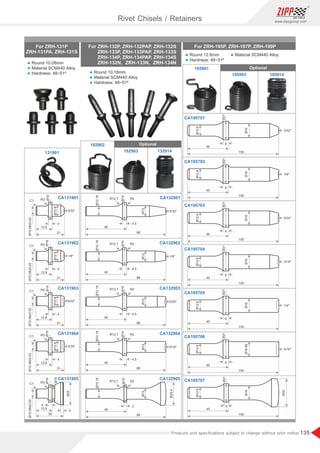 135
www.zippgroup.com
Products and speciﬁcations subject to change without prior notice
Ø10.08±0.02
R3
C1
4
31
13.6
Ø19
Ø12.6
3/16
Ø10.08±0.02
R3
C1
4
31
13.6
Ø19
Ø12.6
5/32
Ø25
Ø19
Ø10.08±0.02
R3
C1
4
3
30
13.6
Ø16
Ø19
Ø10.08±0.02
R3
C1
4
31
13.6
Ø12.6
1/8
Ø19
Ø10.08±0.02
R3
C1
4
31
13.6
Ø12.6
3/32
Ø25.4
3
R2
R12.7
88
45
Ø19
Ø10.18
Ø12
4.5
R2
R12.7
88
45
Ø19
Ø10.18
Ø12
3/16
4.5
R2
R12.7
88
45
Ø19
Ø10.18
Ø12
5/32
4.5
R2
R12.7
88
45
Ø19
Ø10.18
Ø12
1/8
4.5
R2
R12.7
88
45
Ø19
Ø10.18
Ø12
3/32
Ø21
Ø12.6
Ø16.86
6
100
5/16
45
Ø21
Ø12.6
Ø16
6
100
1/4
45
Ø21
Ø12.6
Ø16
6
100
3/16
45
Ø21
Ø12.6
Ø16
6
100
5/32
45
Ø21
Ø12.6
Ø16
6
100
1/8
45
Ø21
Ø12.6
Ø16
6
100
3/32
45
100
Ø21
Ø12.6
Ø16
Ø32
5
45
For ZRH-195P, ZRH-197P, ZRH-199P
Rivet Chisels / Retainers
For ZRH-131P
ZRH-131PA,ZRH-131S
For ZRH-132P,ZRH-132PAP,ZRH-132S
ZRH-133P,ZRH-133PAP,ZRH-133S
ZRH-134P,ZRH-134PAP,ZRH-134S
ZRH-132N, ZRH-133N, ZRH-134N
CA131901
131901
CA131902
CA131903
CA131904
CA131905
CA132901
CA195701
CA195702
CA195703
CA195704
CA195705
CA195706
CA195707
CA132902
CA132903
CA132904
CA132905
192902
195901
192903 132914
195903 195914
Optional
Optional
l Round 10.08mm
l Material SCM440 Alloy
l Hardness: 48~51º l Round 10.18mm
l Material SCM440 Alloy
l Hardness: 48~51º
l Round 12.6mm
l Hardness: 48~51º
l Material SCM440 Alloy
 