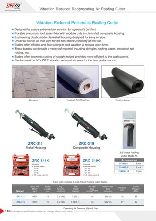140
www.zippgroup.com
Products and speciﬁcations subject to change without prior notice
3 pcs
5 pcs
10 pcs
314990-3
314990-5
314990-10
Accessories
Vibration Reduced Pneumatic Rooﬁng Cutter
Shingles Asphalt Roll Rooﬁng Rooﬁng paper
Vibration Reduced Reciprocating Air Rooﬁng Cutter
Model
ZRC-311
ZRC-319
9500
9500
3.5(100)
3.5(100)
10
10
1.5(0.7)
1.12(0.51)
1/4
1/4
3/8(10)
3/8(10)
1.8
3.7
85
85
Blow Per
Minch
bpm
Stroke
Length
mm
Vibration
m/s²
Air Inlet
Size
inch-NPT/PT
Sound
Pressure
dB(A)
Avg.
Air Cons.
cfm(l/min)
Net
Weight
lbs(kgs)
Minch Hose
Size
inch(mm)
*Operating Air Pressure: 90psi/6.2bar
Each cutter includes 3 pcs 3.5Hook Rooﬁng Cutter Blades
ZRC-319
ZRC-311
Metal Housing Composite Housing
3.5 Hook Rooﬁng
Cutter Blade Kit
l Designed to assure extreme low vibration for operator's comfort.
l Portable pneumatic tool assembled with module units in clam shell composite housing.
l Engineering plastic made clam-shell housing designed for easy service.
l Universal swivel air inlet joint for the best maneuverability of the tool.
l Blades oﬀer eﬃcient and fast cutting in cold weather to reduce down time.
l These blades cut through a variety of material including shingles, rooﬁng paper, andsphalt roll
rooﬁng, etc.
l Blades oﬀer seamless cutting of straight edges provides more eﬃcient to the applications.
l Can be used on ANY ZIPP vibration reduced air saws for the best performance.
ZRC-319K
ZRC-311K
Kit include:
l Bi-metal blades
18T X 5
24T X 5
32T X 5
l 3.5 cutting blade X3
Kit include:
l Bi-metal blades
18T X 5
24T X 5
32T X 5
l 3.5 cutting blade X3
 