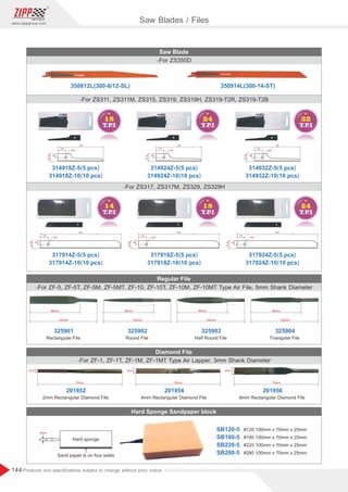 144
www.zippgroup.com
Products and speciﬁcations subject to change without prior notice
13
3
74
12.6
6
13
3
74
12.6
6
13
3
74
12.6
6
350914L(300-14-ST)
350812L(300-8/12-SL)
13
3
141
12.6
6
13
3
141
12.6
6
13
3
141
12.6
6
-For ZF-5, ZF-5T, ZF-5M, ZF-5MT, ZF-10, ZF-10T, ZF-10M, ZF-10MT Type Air File, 5mm Shank Diameter
Saw Blade
Regular File
-For ZS350D
Rectangular File Round File Half Round File Triangular File
-For ZS311, ZS311M, ZS315, ZS319, ZS319H, ZS319-T2R, ZS319-T2B
-For ZS317, ZS317M, ZS329, ZS329H
314918Z-5(5 pcs)
314918Z-10(10 pcs)
317914Z-5(5 pcs)
317914Z-10(10 pcs)
325901 325902 325903 325904
314924Z-5(5 pcs)
314924Z-10(10 pcs)
317918Z-5(5 pcs)
317918Z-10(10 pcs)
314932Z-5(5 pcs)
314932Z-10(10 pcs)
317924Z-5(5 pcs)
317924Z-10(10 pcs)
96mm
120mm
96mm
120mm
96mm
120mm
96mm
120mm
Diamond File
Hard Sponge Sandpaper block
-For ZF-1, ZF-1T, ZF-1M, ZF-1MT Type Air Lapper, 3mm Shank Diameter
2mm Rectangular Diamond File
201952
70mm
2mm
4mm Rectangular Diamond File
201954
70mm
4mm
6mm Rectangular Diamond File
201956
70mm
6mm
Saw Blades / Files
#120 100mm x 70mm x 25mm
#180 100mm x 70mm x 25mm
#220 100mm x 70mm x 25mm
#280 100mm x 70mm x 25mm
SB120-5
SB180-5
SB220-5
SB280-5
5mm
Hard sponge
Sand paper is on four sides
 