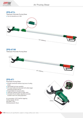 146
www.zippgroup.com
Products and speciﬁcations subject to change without prior notice
130m
m
270mm
l Can be extended up to 3.0M
l Durable construction delivers long hours of cutting
power.
l Light Weight and easy operation.
l An unique safety lock associated with safety trigger
preventing accident start-up.
l Forged blades for long last cutting.
l Telescopic extension pole for longer reach.
l Innovative tilt and rotation adjustment provides
excellent reach and cutting application.
Air consumption: 0.073 Liter/Per triggering
Cutting capacity: 25 m/m
Net weight: 700 g
Working pressure: 90 psi
ZPS-471L
ZPS-471
Telescopic Pneumatic Pruning Shear
Pneumatic Pruning Shear
ZPS-471M
Telescopic Pneumatic Pruning Shear
39'' (1000mm)
120mm
118'' (3000mm)
120mm
Air Pruning Shear
 