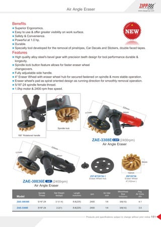151
www.zippgroup.com
Products and speciﬁcations subject to change without prior notice
ZAE-30836E 1HP (2400rpm)
Air Angle Eraser
ZAE-3308E 0.5HP (2400rpm)
Beneﬁts
l Superior Ergonomics.
l Easy to use  oﬀer greater visibility on work surface.
l Safety  Convenience.
l Powerful at 1.0 hp.
l Durable.
l Specially tool developed for the removal of pinstripes, Car Decals and Stickers, double faced tapes.
Features
l High quality alloy steel's bevel gear with precision teeth design for tool performance durable 
longevity.
l Spindle lock button feature allows for faster eraser wheel
changeovers.
l Fully adjustable side handle.
l 4 Eraser Wheel with eraser wheel hub for secured fastened on spindle  more stable operation.
l Eraser wheel's pad as spiral oriented design as running direction for smoothly removal operation.
l 5/16-24 spindle female thread.
l 1.0hp motor  2400 rpm free speed.
Model
Spindle
Thread
Air Inlet
inch
Length
inch(mm)
MinchHose
Size
inch(mm)
Net Weight
lbs(kgs)
rpm
ZAE-30836E
ZAE-3308E
3.1(1.4)
2.2(1)
8.8(225)
8.8(225)
3/8(10)
3/8(10)
1/4
1/4
4.1
3.5
2400
2400
5/16-24
5/16-24
Avg.
Air Cons.
cfm
Air Angle Eraser
180° Rotational handle
Spindle lock
Air Angle Eraser
ZBT29756
ZST-BT29756-1
Eraser Wheel
4(102mm )
Eraser Wheel Hub
 