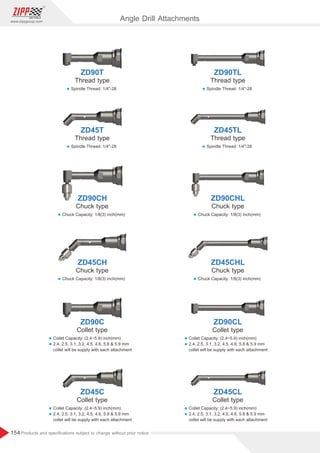 154
www.zippgroup.com
Products and speciﬁcations subject to change without prior notice
ZD45C ZD45CL
Collet type Collet type
l Collet Capacity: inch(mm)
(2.4~5.9)
l 2.4, 2.5, 3.1, 3.2, 4.5, 4.6, 5.8  5.9 mm
collet will be supply with each attachment
l Collet Capacity: inch(mm)
(2.4~5.9)
l 2.4, 2.5, 3.1, 3.2, 4.5, 4.6, 5.8  5.9 mm
collet will be supply with each attachment
ZD90C ZD90CL
Collet type Collet type
l Collet Capacity: inch(mm)
(2.4~5.9)
l 2.4, 2.5, 3.1, 3.2, 4.5, 4.6, 5.8  5.9 mm
collet will be supply with each attachment
l Collet Capacity: inch(mm)
(2.4~5.9)
l 2.4, 2.5, 3.1, 3.2, 4.5, 4.6, 5.8  5.9 mm
collet will be supply with each attachment
ZD45CH ZD45CHL
Chuck type Chuck type
l Chuck Capacity: 1/8(3) inch(mm)
l Chuck Capacity: 1/8(3) inch(mm)
ZD90CH ZD90CHL
Chuck type Chuck type
l Chuck Capacity: 1/8(3) inch(mm)
l Chuck Capacity: 1/8(3) inch(mm)
ZD45T ZD45TL
Thread type Thread type
l Spindle Thread: 1/4-28
l Spindle Thread: 1/4-28
ZD90T ZD90TL
Thread type Thread type
l Spindle Thread: 1/4-28
l Spindle Thread: 1/4-28
Angle Drill Attachments
 