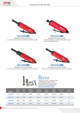 160
www.zippgroup.com
Products and speciﬁcations subject to change without prior notice
Model
Size of
Collet
inch(mm)
Overall
Length
inch(mm)
Minch Hose
Size
inch(mm)
Free
Speed
rpm
Air Inlet
Size
inch-NPT/PT
Operating
Air Pressure
psi(bar)
Avg. Air
Consumption
cfm(l/min)
Net
Weight
lbs(kgs)
ZDG-S220
ZDG-S216
ZDG-S206
ZDG-S235
1/4(6)
1/4(6)
1/4(6)
1/4(6)
90(6.2)
90(6.2)
90(6.2)
90(6.2)
2200
15000
600
3500
5(141)
5(141)
5(141)
5(141)
2(0.92)
1.8(0.8)
2.6(1.2)
2(0.92)
8-5/8(220)
8(200)
10(250)
8-5/8(220)
3/8(10)
3/8(10)
3/8(10)
3/8(10)
1/4
1/4
1/4
1/4
Industrial 1/4 Air Die Grinder
Industrial 1/4 Air Die Grinder
Industrial 1/4 Air Die Grinder Industrial 1/4 Air Die Grinder
Industrial Air Die Grinder
P/N:
24182-10 3/8-24
24182-13 1/2-20
Optional combo arbor ( interchange with
# 24182 arbor set ) with 1/2-20 or
3/8-24 female thread for up to 3 wide
wheels with 5/8 or 1 diameter center
hole for use on model# ,
ZDG-S220
 grinders.
ZDG-S206 ZDG-S235
l Can be used as sander for expandable / ﬂap wheels, brushes.
l Can be used as sander for expandable / ﬂap wheels, brushes. l Can be used as sander for expandable / ﬂap wheels, brushes.
l With 360º rotating rear exhaust muﬄer Safety Trigger.
l Use for heavy grinding works.
ZDG-S216 0.8HP
ZDG-S220 0.8HP
ZDG-S235 0.8HP
ZDG-S206 0.8HP
 