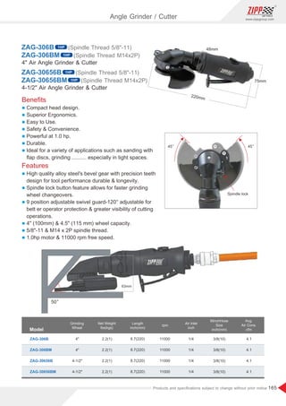 165
www.zippgroup.com
Products and speciﬁcations subject to change without prior notice
Model
Grinding
Wheel
Air Inlet
inch
Length
inch(mm)
MinchHose
Size
inch(mm)
Net Weight
lbs(kgs)
rpm
ZAG-306B 2.2(1)
2.2(1)
2.2(1)
2.2(1)
8.7(220)
8.7(220)
8.7(220)
8.7(220)
3/8(10)
3/8(10)
3/8(10)
3/8(10)
1/4
1/4
1/4
1/4
4.1
4.1
4.1
4.1
11000
11000
11000
11000
4
4
4-1/2
4-1/2
Avg.
Air Cons.
cfm
ZAG-306BM
ZAG-30656B
ZAG-30656BM
Beneﬁts
l Compact head design.
l Superior Ergonomics.
l Easy to Use.
l Safety  Convenience.
l Powerful at 1.0 hp.
l Durable.
l Ideal for a variety of applications such as sanding with
ﬂap discs, grinding .......... especially in tight spaces.
Features
l High quality alloy steel's bevel gear with precision teeth
design for tool performance durable  longevity.
l Spindle lock button feature allows for faster grinding
wheel changeovers.
l 9 position adjustable swivel guard-120° adjustable for
bett er operator protection  greater visibility of cutting
operations.
l 4 (100mm)  4.5 (115 mm) wheel capacity.
l 5/8-11  M14 x 2P spindle thread.
l 1.0hp motor  11000 rpm free speed.
45〫
45〫
Spindle lock
4 Air Angle Grinder  Cutter
4-1/2 Air Angle Grinder  Cutter
ZAG-306BM
ZAG-30656BM
ZAG-306B
ZAG-30656B
(Spindle Thread 5/8-11)
(Spindle Thread 5/8-11)
(Spindle Thread M14x2P)
(Spindle Thread M14x2P)
Angle Grinder / Cutter
1HP
1HP
1HP
1HP
50〫
 