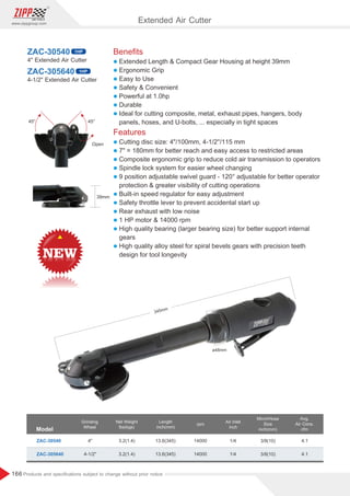 166
www.zippgroup.com
Products and speciﬁcations subject to change without prior notice
Beneﬁts
l Extended Length  Compact Gear Housing at height 39mm
l Ergonomic Grip
l Easy to Use
l Safety  Convenient
l Powerful at 1.0hp
l Durable
l Ideal for cutting composite, metal, exhaust pipes, hangers, body
panels, hoses, and U-bolts, ... especially in tight spaces
Features
l Cutting disc size: 4/100mm, 4-1/2''/115 mm
l 7 = 180mm for better reach and easy access to restricted areas
l Composite ergonomic grip to reduce cold air transmission to operators
l Spindle lock system for easier wheel changing
l 9 position adjustable swivel guard - 120° adjustable for better operator
protection  greater visibility of cutting operations
l Built-in speed regulator for easy adjustment
l Safety throttle lever to prevent accidental start up
l Rear exhaust with low noise
l 1 HP motor  14000 rpm
l High quality bearing (larger bearing size) for better support internal
gears
l High quality alloy steel for spiral bevels gears with precision teeth
design for tool longevity
ZAC-30540
ZAC-305640
4 Extended Air Cutter
4-1/2 Extended Air Cutter
Model
Grinding
Wheel
Air Inlet
inch
MinchHose
Size
inch(mm)
Net Weight
lbs(kgs)
rpm
ZAC-30540 3.2(1.4)
3.2(1.4)
3/8(10)
3/8(10)
1/4
1/4
4.1
4.1
14000
14000
4
4-1/2
Avg.
Air Cons.
cfm
ZAC-305640
Length
inch(mm)
13.6(345)
13.6(345)
1HP
1HP
ø48mm
345mm
39mm
Open
45°
45°
Extended Air Cutter
 
