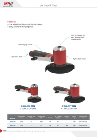168
www.zippgroup.com
Products and speciﬁcations subject to change without prior notice
Model
ZAG-386
ZAG-387
18000
14000
3
4
0.82
0.8
1/4
1/4
6.3
6.3
4
4.5
0.83
0.93
225x115x105
240x105x125
Free Speed
rpm
Capacity Size
PAD
Horse Power
HP
Air Inlet
Air Cons.
cfm
Weight
kg
Overall Length
mm
Air Pressure
2
kg/cm
Rubber grip handle
Lock pin design for
easy access when
changing disc
Low noise level
High output motor
Air Cut-Oﬀ Tool
Features
l Low Vibration  Ergonomic handle design.
l Easy access to changing discs.
ZAG-386 0.5HP ZAG-387 0.7HP
3 Air Cut Oﬀ Tool 4 Air Cut Oﬀ Tool
 