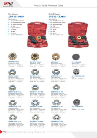 172
www.zippgroup.com
Products and speciﬁcations subject to change without prior notice
ZTU-391K
ZST-BTRE115-30
ZBTWW103-23-7
ZBTWW103-11-7ASS
ZBTWW103-11-7AM
ZBTWW103-23-7ASS
ZST-BTRE115-30A
ZBTWW103-23-5.5
ZBTWW103-11-5ASS
ZBTWW103-11-5AM
ZBTWW103-23-5ASS
ZBT246655
ZBTWW103-23-5
ZBTWW103-11-5SS
ZBTWW103-11-5M
ZBTWW103-23-5SS
ZST-BT246652
ZST-BT246655A-K03
ZST-BT28068-K03
Non-Vacuum
ZTU-391CK
Central-Vacuum
Rust  Paint Removal Tools
Speciﬁcations:
l 1 pc Paint Removal Tool
l 1 pc Rubber Eraser Wheel
l 1 pc Stripping Wheel
l 1 pc Hub
l 3 pcs Wire Wheel
l 1 pc Nipple
l 1 pc Hex
l 1 pc Screw
l 1 pc Blow Molded Cast
Speciﬁcations:
l 1 pc Paint Removal Tool
l 1 pc Rubber Eraser Wheel
l 1 pc Stripping Wheel
l 1 pc Hub
l 3 pcs Wire Wheel
l 1 pc Nipple
l 1 pc Hex
l 1 pc Screw
l 1 pc Blow Molded Cast
0.5HP 0.5HP
 