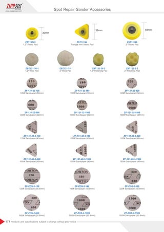 174
www.zippgroup.com
Products and speciﬁcations subject to change without prior notice
ZBT131-30-1
ZP-131-32-120
ZP-ZOS-2-120
ZP-131-40-3-120
ZP-131-32-600
ZP-ZOS-2-600
ZP-131-40-3-600
ZP-131-32-180
ZP-ZOS-2-180
ZP-131-40-3-180
ZP-131-32-1000
ZP-ZOS-2-1000
ZP-131-40-3-1000
ZP-131-32-320
ZP-ZOS-2-320
ZP-131-40-3-320
ZP-131-32-1500
ZP-ZOS-2-1500
ZP-131-40-3-1500
ZBT131-2-1 ZBT131-30-2 ZBT131-2-2
ZST13145
1.2 Velcro Pad
1.2 Wool Pad
120# Sandpaper (32mm)
120# Sandpaper (50.8mm)
120# Sandpaper (40mm)
600# Sandpaper (32mm)
600# Sandpaper (50.8mm)
600# Sandpaper (40mm)
180# Sandpaper (32mm)
180# Sandpaper (50.8mm)
180# Sandpaper (40mm)
1000# Sandpaper (32mm)
1000# Sandpaper (50.8mm)
1000# Sandpaper (40mm)
320# Sandpaper (32mm)
320# Sandpaper (50.8mm)
320# Sandpaper (40mm)
1500# Sandpaper (32mm)
1500# Sandpaper (50.8mm)
1500# Sandpaper (40mm)
2 Wool Pad 1.2 Polishing Pad 2 Polishing Pad
ZST13144
Triangle mini Velcro Pad
ZST13146
2 Velcro Pad
Spot Repair Sander Accessories
 