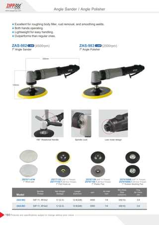 180
www.zippgroup.com
Products and speciﬁcations subject to change without prior notice
l Excellent for roughing body ﬁller, rust removal, and smoothing welds.
l Both hands operating.
l Lightweight for easy handling.
l Outperforms than regular ones.
ZAS-982 ZAS-983
7 Angle Sander 7 Angle Polisher
1.3HP 1.3HP
(4500rpm) (2500rpm)
7 Wool pad
7 Pad Hook-up 7 Plastic Pad 7 Rubber Backing Pad
ZBT871-07W (5/8-11 Thread)
ZST77152 (5/8-11 Thread)
ZST87158 (5/8-11 Thread)
ZST870S60
(M14x2 Thread)
ZST77152-1 (M14x2 Thread)
ZST87158.1 (M14x2 Thread)
ZST870S60.1
Model
Spindle
Thread
Air Inlet
inch
Length
inch(mm)
Min.Hose
Size
inch(mm)
Net Weight
lbs(kgs)
rpm
ZAS-982
ZAS-983
5.1(2.3)
5.1(2.3)
12.9(328)
12.9(328)
3/8(10)
3/8(10)
1/4
1/4
3.8
3.8
4500
2500
5/8-11, M14x2
5/8-11, M14x2
Avg.
Air Cons.
cfm
180° Rotational Handle Spindle Lock Low noise design
330mm
120mm
Angle Sander / Angle Polisher
 