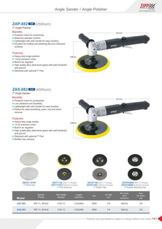 181
www.zippgroup.com
Products and speciﬁcations subject to change without prior notice
Beneﬁts
l Powerful motor for productivity
l Maximize operator comfort
l Lightweight with side handle for easy handing
l Excellent for buﬃng and polishing ﬂat and contoured
surfaces
Features
l Heavy-duty angle polisher
l 1.0 hp precision motor
l Built-in air regulator
l High quality alloy steel bevel gears with well hardened
and ground
l Delivered with optional 7 Pad
ZAP-882
7 Angle Polisher
1HP (2500rpm)
Beneﬁts
l Powerful motor for productivity
l Low vibrations and durability
l Lightweight with side handle for easy handing
l Perfect for weld smoothing, paint, rust and stone
removal
Features
l Heavy-duty angle sander
l 1.0 hp precision motor
l Built-in air regulator
l High quality alloy steel bevel gears with well hardened
and ground
l Delivered with optional 7 Pad
l Muﬄed rear exhaust
ZAS-883
7 Angle Sander
1HP (4000rpm)
Model
Spindle
Thread
Air Inlet
inch
Length
inch(mm)
Min.Hose
Size
inch(mm)
Net Weight
lbs(kgs)
rpm
ZAP-882
ZAS-883
3.9(1.7)
3.9(1.7)
13.6(345)
13.6(345)
3/8(10)
3/8(10)
1/4
1/4
3.8
3.8
2500
4000
5/8-11, M14x2
5/8-11, M14x2
Avg.
Air Cons.
cfm
341mm
108mm
341mm
108mm
7 Wool pad
7 Pad Hook-up 7 Plastic Pad 7 Rubber Backing Pad
ZBT871-07W (5/8-11 Thread)
ZST77152 (5/8-11 Thread)
ZST87158 (5/8-11 Thread)
ZST870S60
(M14x2 Thread)
ZST77152-1 (M14x2 Thread)
ZST87158.1 (M14x2 Thread)
ZST870S60.1
Angle Sander / Angle Polisher
 